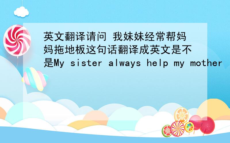 英文翻译请问 我妹妹经常帮妈妈拖地板这句话翻译成英文是不是My sister always help my mother
