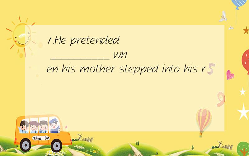 1.He pretended __________ when his mother stepped into his r