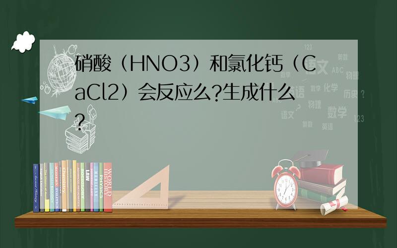硝酸（HNO3）和氯化钙（CaCl2）会反应么?生成什么?