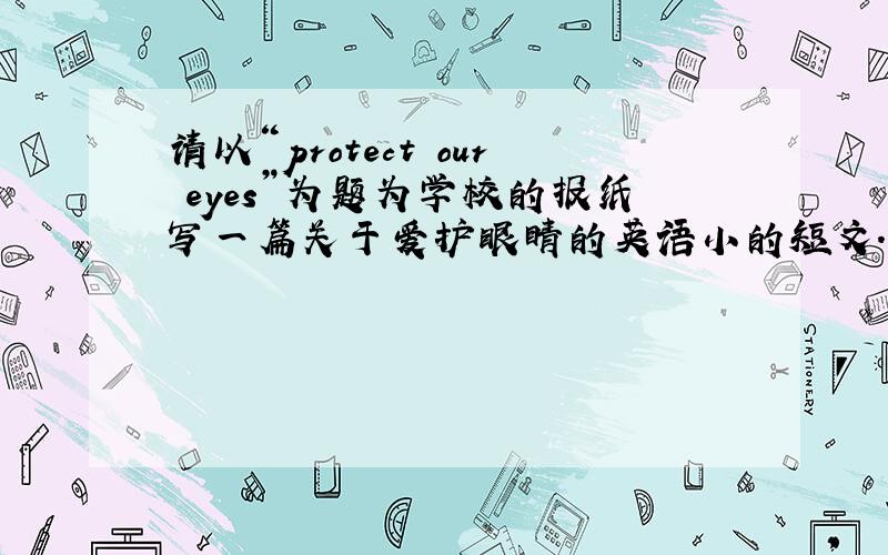 请以“protect our eyes”为题为学校的报纸写一篇关于爱护眼睛的英语小的短文.1、不要躺着看书或电视,乘车走