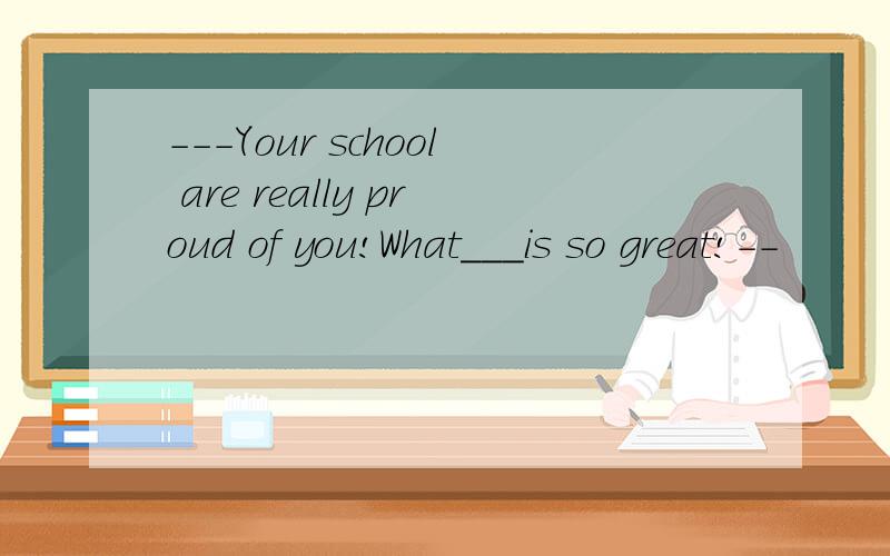 ---Your school are really proud of you!What___is so great!--