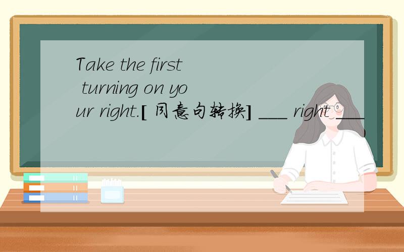 Take the first turning on your right.[ 同意句转换] ___ right ___
