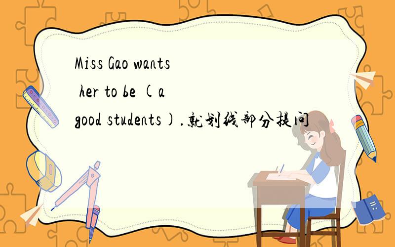 Miss Gao wants her to be (a good students).就划线部分提问