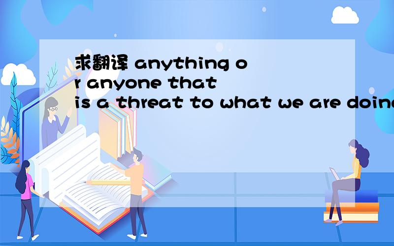 求翻译 anything or anyone that is a threat to what we are doing