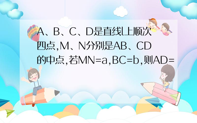 A、B、C、D是直线l上顺次四点,M、N分别是AB、CD的中点,若MN=a,BC=b,则AD=