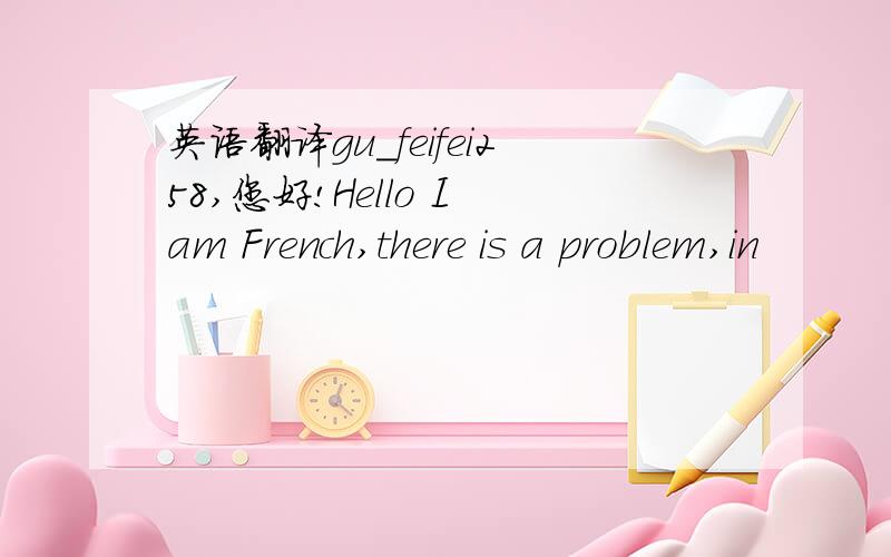 英语翻译gu_feifei258,您好!Hello I am French,there is a problem,in
