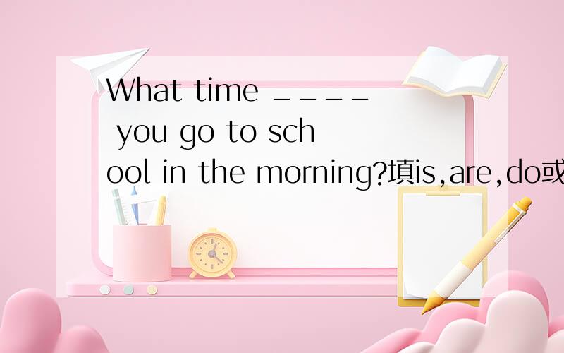 What time ____ you go to school in the morning?填is,are,do或do