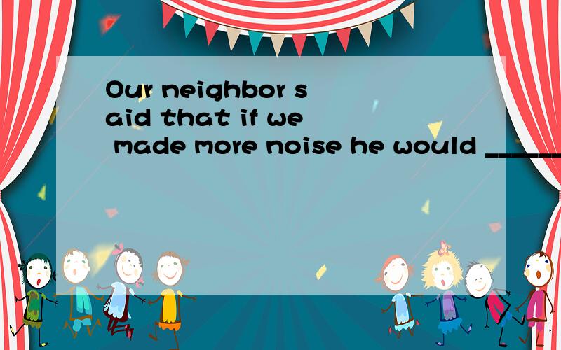 Our neighbor said that if we made more noise he would ______