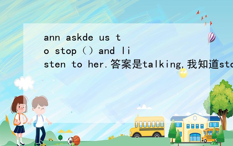 ann askde us to stop（）and listen to her.答案是talking,我知道stop d