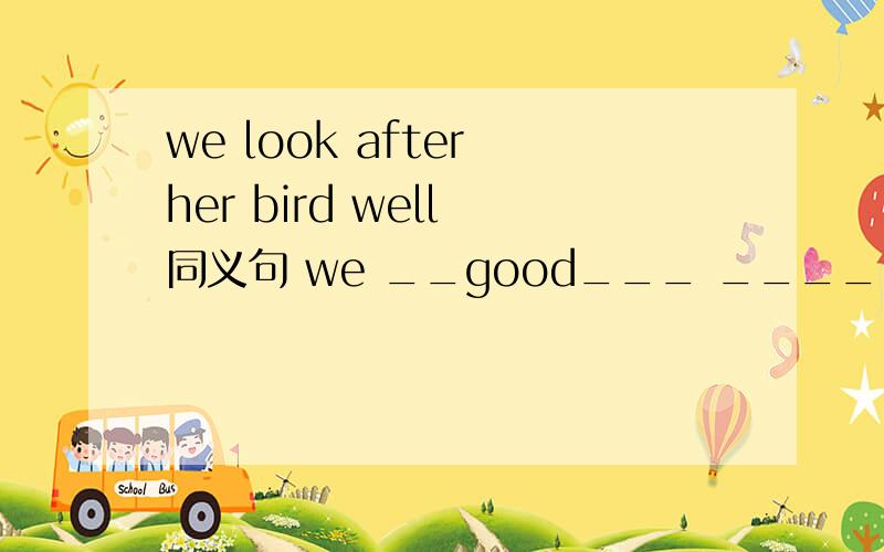 we look after her bird well 同义句 we __good___ ______her bird