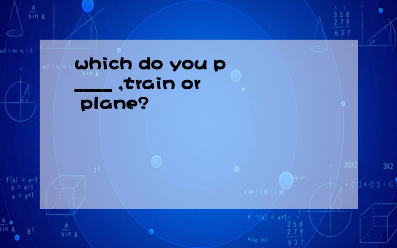 which do you p____ ,train or plane?