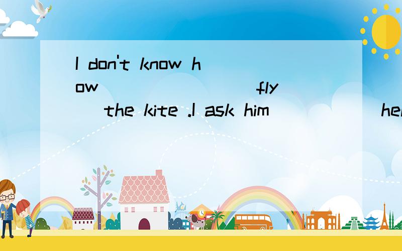 I don't know how _______(fly) the kite .I ask him______help(