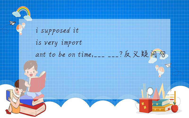 i supposed it is very important to be on time,___ ___?反义疑问句