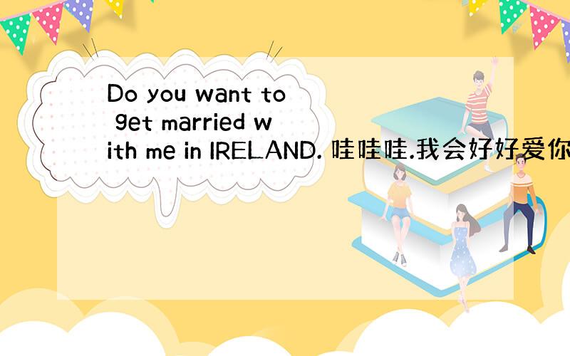 Do you want to get married with me in IRELAND. 哇哇哇.我会好好爱你爱你一