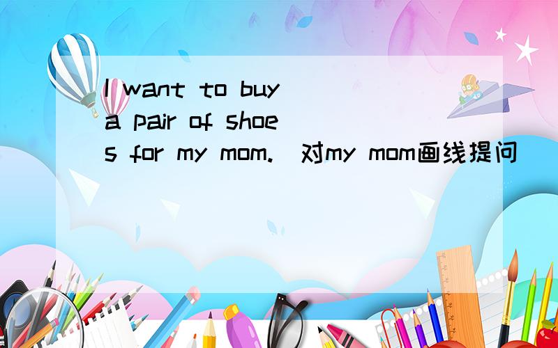 I want to buy a pair of shoes for my mom.(对my mom画线提问)