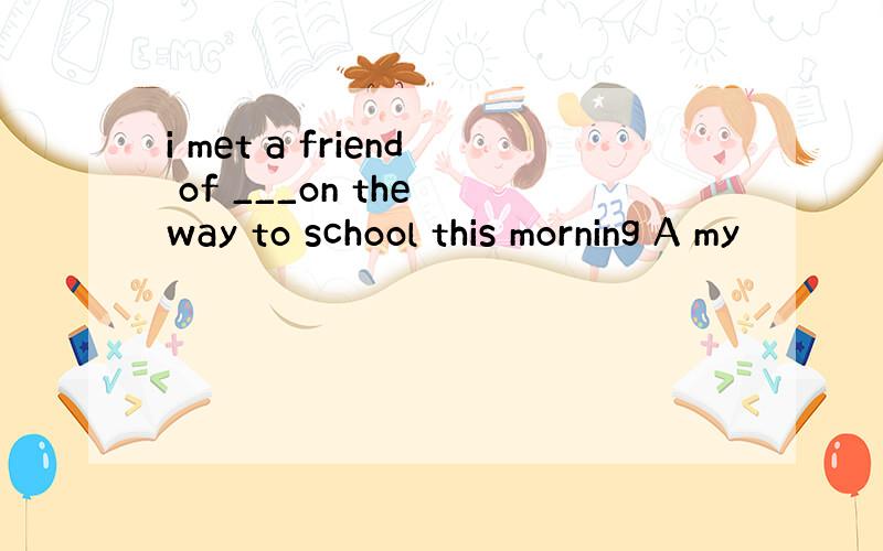 i met a friend of ___on the way to school this morning A my