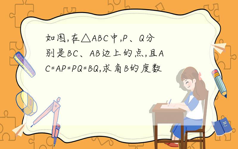 如图,在△ABC中,P、Q分别是BC、AB边上的点,且AC=AP=PQ=BQ,求角B的度数