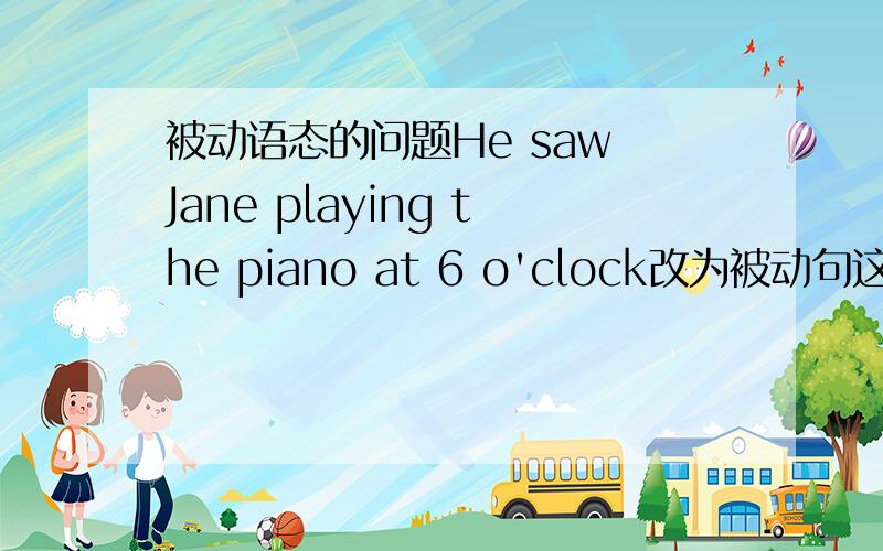 被动语态的问题He saw Jane playing the piano at 6 o'clock改为被动句这个呢?Ja