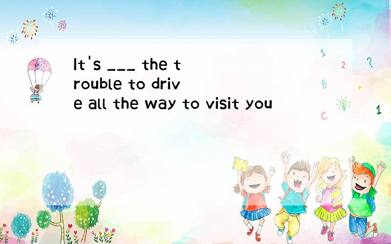 It's ___ the trouble to drive all the way to visit you