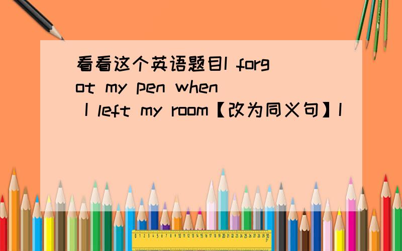 看看这个英语题目I forgot my pen when I left my room【改为同义句】I____my pe