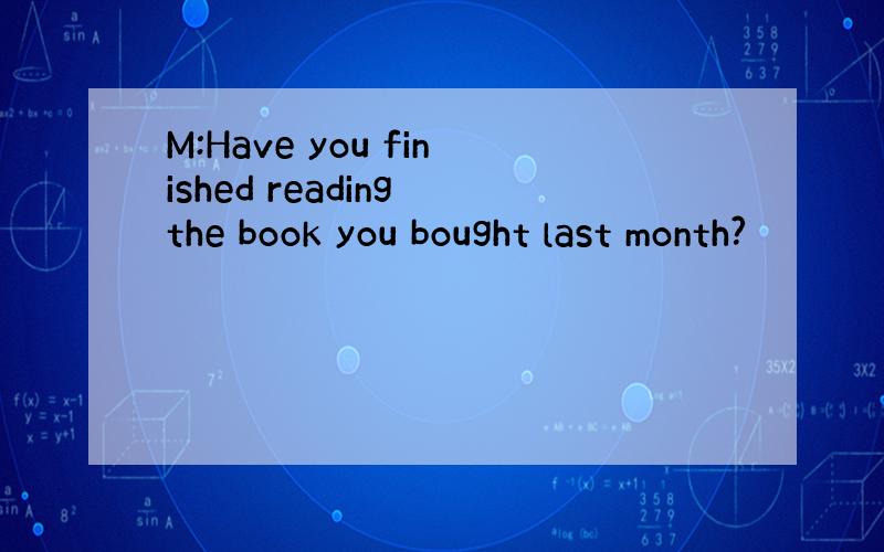 M:Have you finished reading the book you bought last month?