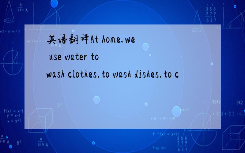 英语翻译At home,we use water to wash clothes,to wash dishes,to c