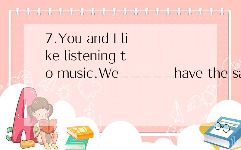 7.You and I like listening to music.We_____have the same____