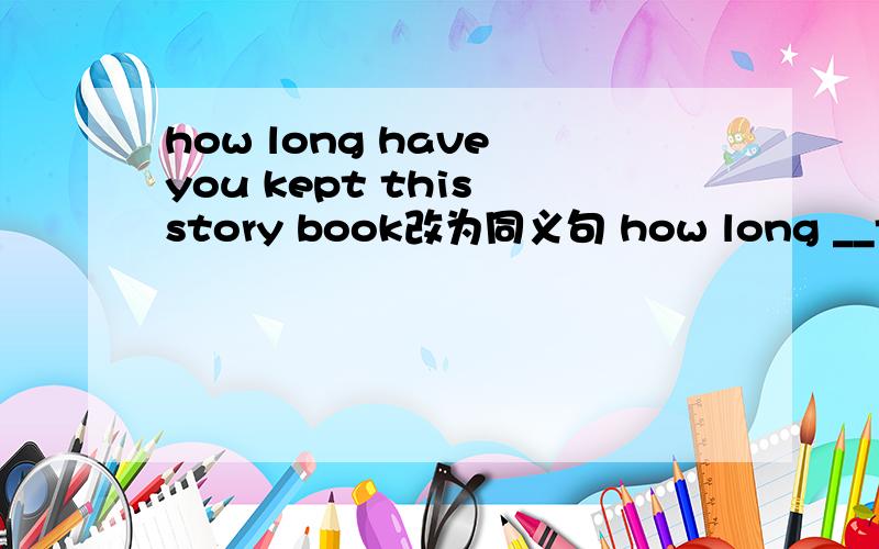 how long have you kept this story book改为同义句 how long __this