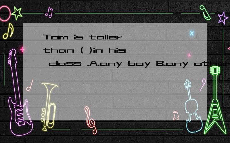 Tom is taller than ( )in his class .A.any boy B.any other bo