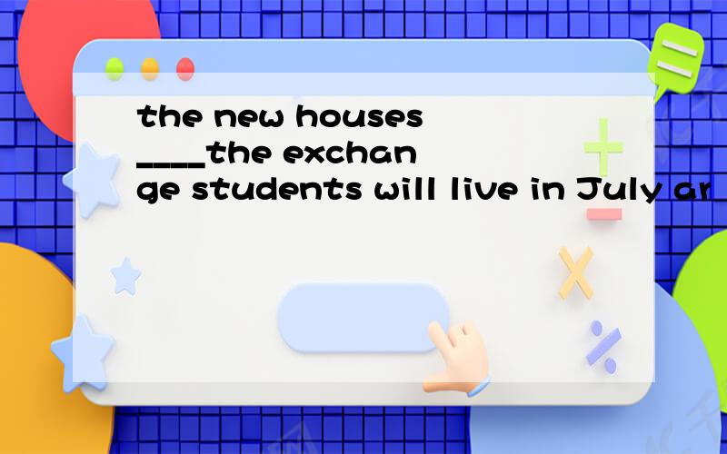the new houses____the exchange students will live in July ar