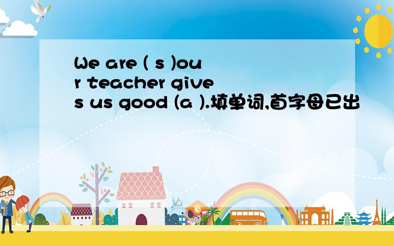We are ( s )our teacher gives us good (a ).填单词,首字母已出