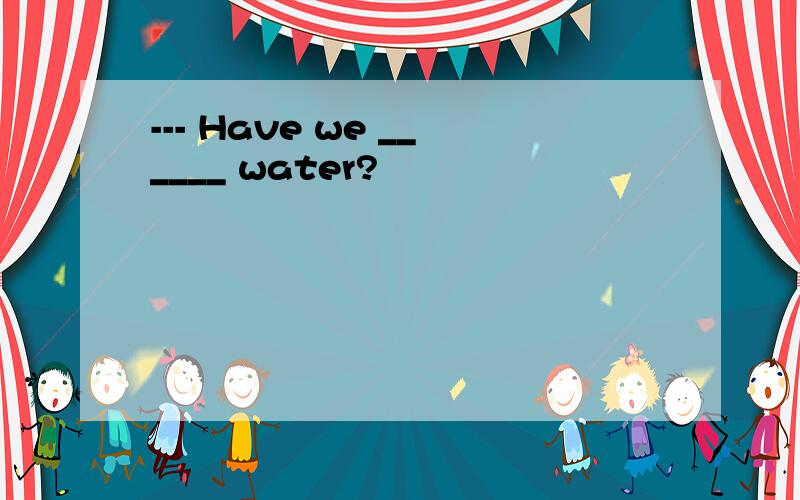 --- Have we ______ water?