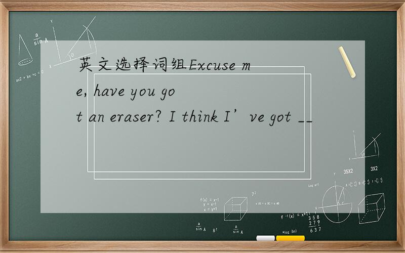 英文选择词组Excuse me, have you got an eraser? I think I’ve got __