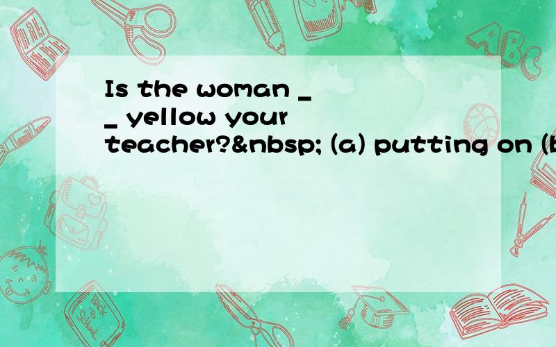 Is the woman __ yellow your teacher?  (a) putting on (b