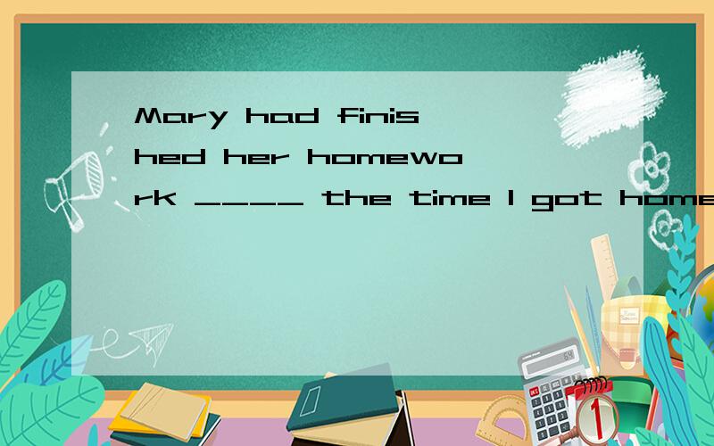 Mary had finished her homework ____ the time I got home.