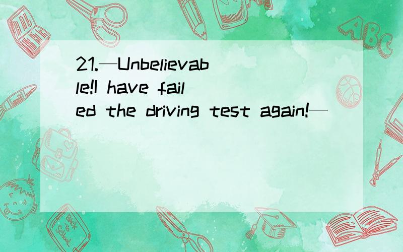 21.—Unbelievable!I have failed the driving test again!—_____