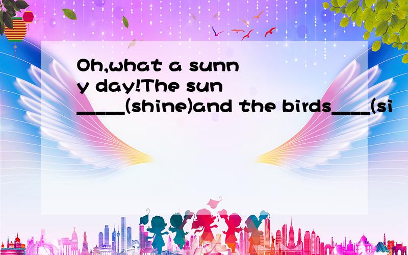 Oh,what a sunny day!The sun _____(shine)and the birds____(si