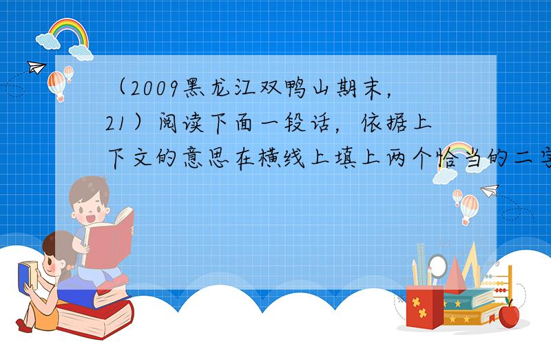 （2009黑龙江双鸭山期末，21）阅读下面一段话，依据上下文的意思在横线上填上两个恰当的二字词语。