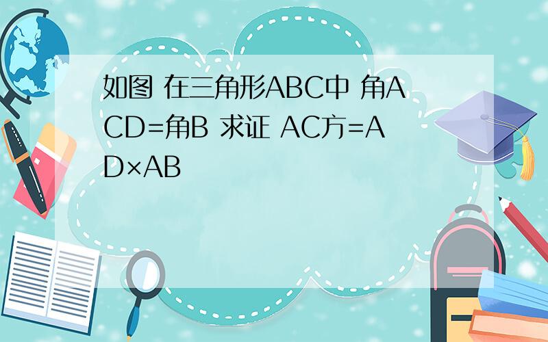 如图 在三角形ABC中 角ACD=角B 求证 AC方=AD×AB