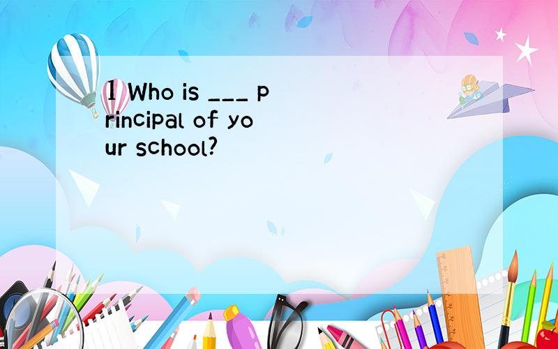 1 Who is ___ principal of your school?