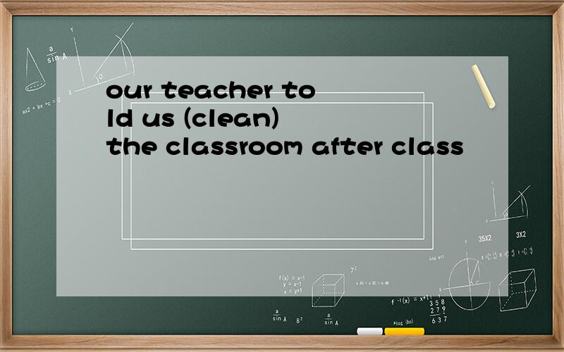 our teacher told us (clean) the classroom after class