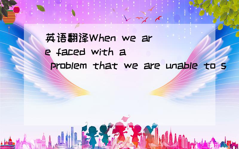 英语翻译When we are faced with a problem that we are unable to s