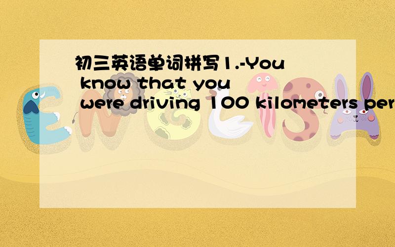初三英语单词拼写1.-You know that you were driving 100 kilometers per