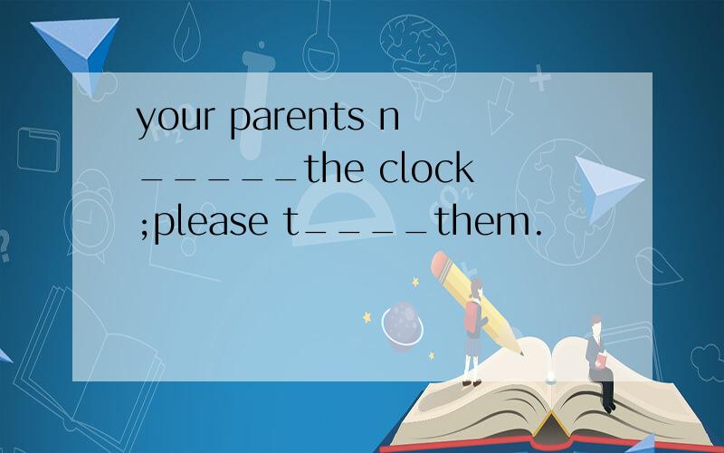 your parents n_____the clock;please t____them.