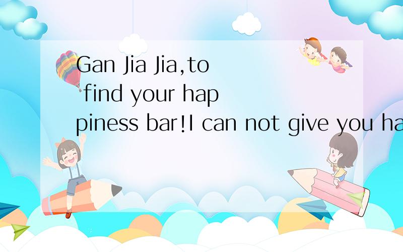 Gan Jia Jia,to find your happiness bar!I can not give you ha