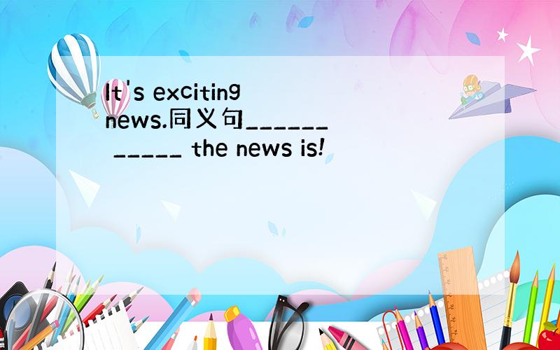 It's exciting news.同义句______ _____ the news is!