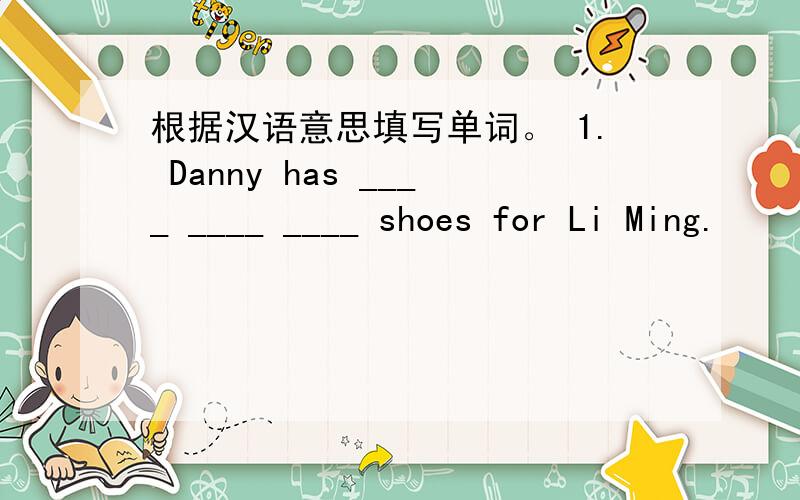 根据汉语意思填写单词。 1. Danny has ____ ____ ____ shoes for Li Ming.