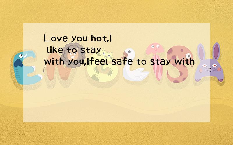 Love you hot,I like to stay with you,Ifeel safe to stay with