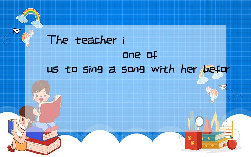 The teacher i_______ one of us to sing a song with her befor