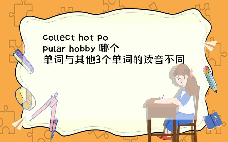 collect hot popular hobby 哪个单词与其他3个单词的读音不同